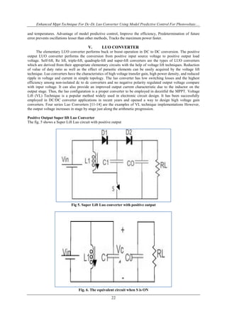 Enhanced Mppt Technique For Dc-Dc Luo Converter Using Model Predictive Control For Photovoltaic....
22
and temperatures. Advantage of model predictive control, Improve the efficiency, Predetermination of future
error prevents oscillations lesser than other methods, Tracks the maximum power faster.
V. LUO CONVERTER
The elementary LUO converter performs buck or boost operation in DC to DC conversion. The positive
output LUO converter performs the conversion from positive input source voltage to positive output load
voltage. Self-lift, Re lift, triple-lift, quadruple-lift and super-lift converters are the types of LUO converters
which are derived from their appropriate elementary circuits with the help of voltage lift techniques. Reduction
of value of duty ratio as well as the effect of parasitic elements can be easily acquired by the voltage lift
technique. Luo converters have the characteristics of high voltage transfer gain, high power density, and reduced
ripple in voltage and current in simple topology. The luo converter has low switching losses and the highest
efficiency among non-isolated dc to dc converters and no negative polarity regulated output voltage compare
with input voltage. It can also provide an improved output current characteristic due to the inductor on the
output stage. Thus, the luo configuration is a proper converter to be employed in deceitful the MPPT. Voltage
Lift (VL) Technique is a popular method widely used in electronic circuit design. It has been successfully
employed in DC/DC converter applications in recent years and opened a way to design high voltage gain
converters. Four series Luo Converters [11-14] are the examples of VL technique implementations However,
the output voltage increases in stage by stage just along the arithmetic progression.
Positive Output Super lift Luo Converter
The fig. 5 shows a Super Lift Luo circuit with positive output
Fig 5. Super Lift Luo converter with positive output
Fig. 6. The equivalent circuit when S is ON
 