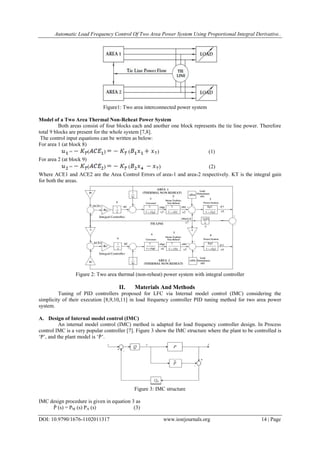 Automatic Load Frequency Control Of Two Area Power System Using Proportional Integral Derivative..
DOI: 10.9790/1676-1102011317 www.iosrjournals.org 14 | Page
Figure1: Two area interconnected power system
Model of a Two Area Thermal Non-Reheat Power System
Both areas consist of four blocks each and another one block represents the tie line power. Therefore
total 9 blocks are present for the whole system [7,8].
The control input equations can be written as below:
For area 1 (at block 8)
= ( ) ( ) (1)
For area 2 (at block 9)
= ( ) ( ) (2)
Where ACE1 and ACE2 are the Area Control Errors of area-1 and area-2 respectively. KT is the integral gain
for both the areas.
Figure 2: Two area thermal (non-reheat) power system with integral controller
II. Materials And Methods
Tuning of PID controllers proposed for LFC via Internal model control (IMC) considering the
simplicity of their execution [8,9,10,11] in load frequency controller PID tuning method for two area power
system.
A. Design of Internal model control (IMC)
An internal model control (IMC) method is adapted for load frequency controller design. In Process
control IMC is a very popular controller [7]. Figure 3 show the IMC structure where the plant to be controlled is
‗P‘, and the plant model is ‗Ṗ‘.
Figure 3: IMC structure
IMC design procedure is given in equation 3 as
Ṗ (s) = PM (s) PA (s) (3)
 