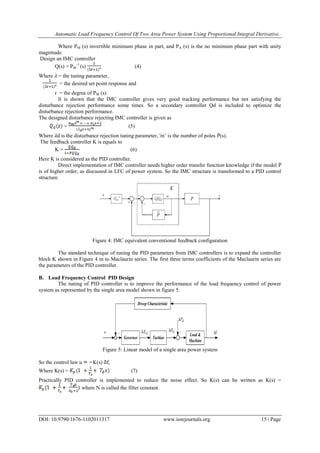 Automatic Load Frequency Control Of Two Area Power System Using Proportional Integral Derivative..
DOI: 10.9790/1676-1102011317 www.iosrjournals.org 15 | Page
Where PM (s) invertible minimum phase in part, and PA (s) is the no minimum phase part with unity
magnitude.
Design an IMC controller
Q(s) = PM
-1
(s) (4)
Where 𝜆 = the tuning parameter,
= the desired set point response and
r = the degree of PM (s).
It is shown that the IMC controller gives very good tracking performance but not satisfying the
disturbance rejection performance some times. So a secondary controller Qd is included to optimize the
disturbance rejection performance.
The designed disturbance rejecting IMC controller is given as
= (5)
Where 𝜆d is the disturbance rejection tuning parameter, 'm‘ is the number of poles Ṕ(s).
The feedback controller K is equals to
K = (6)
Here K is considered as the PID controller.
Direct implementation of IMC controller needs higher order transfer function knowledge if the model Ṗ
is of higher order, as discussed in LFC of power system. So the IMC structure is transformed to a PID control
structure.
Figure 4: IMC equivalent conventional feedback configuration
The standard technique of tuning the PID parameters from IMC controllers is to expand the controller
block K shown in Figure 4 in to Maclaurin series. The first three terms coefficients of the Maclaurin series are
the parameters of the PID controller.
B. Load Frequency Control PID Design
The tuning of PID controller is to improve the performance of the load frequency control of power
system as represented by the single area model shown in figure 5.
Figure 5: Linear model of a single area power system
So the control law u K(s) f,
Where K(s) = (7)
Practically PID controller is implemented to reduce the noise effect. So K(s) can be written as K(s) =
where N is called the filter constant.
 