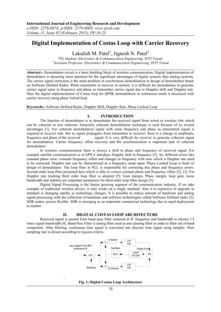 International Journal of Engineering Research and Development
e-ISSN: 2278-067X, p-ISSN: 2278-800X, www.ijerd.com
Volume 11, Issue 02 (February 2015), PP.18-23
18
Digital Implementation of Costas Loop with Carrier Recovery
Lakulish M. Patel1
, Jignesh N. Patel2
1
PG Student, Electronics & Communication Engineering, SVIT Vasad.
2
Assistant Professor, Electronics & Communication Engineering, SVIT Vasad
Abstract:- Demodulator circuit is a basic building block of wireless communication. Digital implementation of
demodulator is attracting more attention for the significant advantages of digital systems than analog systems.
The carrier signal extraction is the main problem in synchronous demodulation in design of demodulator based
on Software Defined Radio. When transmitter or receiver in motion, it is difficult for demodulator to generate
carrier signal same in frequency and phase as transmitter carrier signal due to Doppler shift and Doppler rate.
Here the digital implementation of Costas loop for QPSK demodulation in continuous mode is discussed with
carrier recovery using phase locked loop.
Keywords:- Software Defined Radio, Doppler Shift, Doppler Rate, Phase Locked Loop
I. INTRODUCTION
The function of demodulator is to demodulate the received signal from wired or wireless link which
can be coherent or non coherent. Generally coherent demodulation technique is used because of its several
advantages [1]. For coherent demodulation signal with same frequency and phase as transmitted signal is
required at receiver side. But as signal propagates from transmitter to receiver, there is a change in amplitude,
frequency and phase of the received signal. It is very difficult for receiver to generate coherent signal
for demodulation. Carrier frequency offset recovery and Bit synchronization is important task of coherent
demodulator.
In wireless communication there is always a shift in phase and frequency of received signal. For
example satellite communication or in GPS it introduce Doppler shift in frequency [5]. So, different errors like
constant phase error, constant frequency offset and changes in frequency with time which is Doppler rate need
to be corrected. Doppler rate can be characterized as a frequency ramp input. Phase Locked Loop is heart of
design of demodulator. The loop filter in PLL is responsible for correcting this phase and frequency errors.
Second order loop filter presented here which is able to correct constant phase and frequency offset [2], [3]. For
Doppler rate tracking third order loop filter is adopted [5]. Gain margin, Phase margin, loop gain, noise
bandwidth and stability are important parameters for third order loop filter design [5].
Digital Signal Processing is the fastest growing segment of the communication industry. If we take
example of traditional wireless device, it only works on a single standard. Also it is expensive to upgrade as
standard is changing rapidly as technology changes. It is possible to reduce amount of hardware and analog
signal processing with the collection of hardware and software technologies called Software Defined radio [2].
SDR makes system flexible. SDR is emerging as an important commercial technology due to rapid deployment
to market.
II. DIGITAL COSTAS LOOP ARCHITECTURE
Received signal is passed from band pass filter centered at IF frequency and bandwidth is chosen 1.5
times signal bandwidth [4]. Band Pass Filter is analog filter used as anti aliasing filter in order to filter out of band
component. After filtering, continuous time signal is converted into discrete time signal using sampler. Here
sampling rate is chosen according to nyquist criteria.
.
LPF
FIR
LPF
FIR
NCO
LOOP
FILTER
PD
X
X
C/D
I Channel
Q Channel
Phase ErrorOscillator
Input Signal From BPF
Centered at IF
Sampling
Fig. 1: Digital Costas Loop Architecture
 