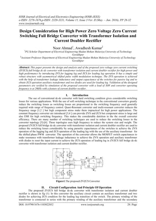 IOSR Journal of Electrical and Electronics Engineering (IOSR-JEEE)
e-ISSN: 2278-1676,p-ISSN: 2320-3331, Volume 11, Issue 3 Ver. II (May. – Jun. 2016), PP 28-32
www.iosrjournals.org
DOI: 10.9790/1676-1103022832 www.iosrjournals.org 28 | Page
Design Consideration for High Power Zero Voltage Zero Current
Switching Full Bridge Converter with Transformer Isolation and
Current Doubler Rectifier
Noor Ahmad1
, Awadhesh Kumar2
1
PG Scholar Department of Electrical Engineering Madan Mohan Malaviya University of Technology
Gorakhpur
2
Assistant Professor Department of Electrical Engineering Madan Mohan Malaviya University of Technology
Gorakhpur
Abstract: This paper presents the design and analysis and of the proposed zero voltage zero current switching
(ZVZCS) full bridge dc-dc converter with transformer isolation and current doubler rectifier for high power and
high performance by introducing ZVS for lagging leg and ZCS for leading leg operation It has a simple and
robust structure with asymmetrical shifted pulse width modulation technique. The ZVS operation is achieved
with the help of transformer leakage inductance and output capacitance of the switches for passive leg and to
obtain ZCS operation auxiliary transformer and two diodes are used for leading leg. Validation of the designed
parameters are verified by simulation of the proposed converter with a load of 3kW and converter operating
frequency is at 20kHz with a feature of current doubler rectifier.
I. Introduction
The use of conventional dc-dc converter with hard switching condition gives considerable switching
losses for various applications. With the use of soft switching technique in the conventional converters greatly
reduce the switching losses as switching losses are proportional to the switching frequency used generally
required wide range of frequency control. Quasi-Resonant converter and multi-resonant converter reduces the
frequency range [1,2 ] but high component stress make them impractical for high power applications. The
constant frequency converter are introduced [3,4 ] can provide ZVS and ZCS but component stress is large and
also EMI for high switching frequency. This makes the considerable detrition in the the overall converter
efficiency. There are many number of switching techniques are used to reduce the switching losses in the
converter topology [5]-[6]. These topologies uses high frequency to reduce the system size and weight. The
proposed ZVZCS full bridge dc-dc converter with transformer isolation and current doubler rectifier are used to
reduce the switching losses considerably by using parasitic capacitances of the switches to achieve the ZVS
operation of the lagging leg and ZCS operation of the leading leg with the use of the auxiliary transformer for
the shifted phase PWM converter. The operation of the converter allows the MOSFET switch capacitances to
make resonance with transformer leakage inductance to achieve the ZVS operation and auxiliary transformer
with diodes to reset the input current to achieve the ZCS operation of leading leg in ZVZCS full bridge dc-dc
converter with transformer isolation and current doubler rectifier.
Figure1.The proposed ZVZCS Converter
II. Circuit Configuration And Principle Of Operation
The proposed ZVZCS full bridge dc-dc converter with transformer isolation and current doubler
rectifier is shown in fig (1). In this converter the auxiliary circuit contain an auxiliary transformer and two
diodes for achieving ZCS condition for the leading leg transition of the switch. The primary winding of the
transformer is connected in series with the primary winding of the auxiliary transformer and the secondary
 