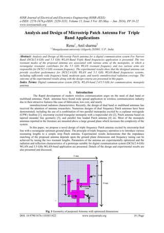 IOSR Journal of Electrical and Electronics Engineering (IOSR-JEEE)
e-ISSN: 2278-1676,p-ISSN: 2320-3331, Volume 11, Issue 3 Ver. III (May. – Jun. 2016), PP 18-22
www.iosrjournals.org
DOI: 10.9790/1676-1103031822 www.iosrjournals.org 18 | Page
Analysis and Design of Microstrip Patch Antenna For Triple
Band Applications
Renu1
, Anil sharma2
1,2
Mangalayatan university (Aligarh) 202001, U.P , India
Abstract: Analysis and Design of Microstrip Patch antenna for a digital communication system For Narrow
Band (DCS)/2.4-GHz and 5.5 GHz WLAN-Band Triple Band frequencies application is presented. The two
resonant modes of the proposed antenna are associated with various arms of the monopoles, in which a
rectangular resonator contributes for the 5.5 GHz WLAN resonant frequency and two various arms are
responsible for DCS/2.4 GHz resonant frequency. The experimental results show that the designed antenna can
provide excellent performance for DCS/2.4-GHz WLAN and 5.5 GHz WLAN-Band frequencies systems,
including sufficiently wide frequency band, moderate gain, and nearly omnidirectioal radiation coverage. The
outcome of the experimental results along with the design criteria are presented in this paper.
Index Terms: Digital communication system (DCS), WLAN-band 2.4/5.5 GHz for communication, monopole
antenna.
I. Introduction
The Rapid development of modern wireless communication urges on the need of dual band or
multiband antennas. Patch antennas have found wide spread application in wireless communication industry
due to their attractive features like ease of fabrication, low cost, and nearly
omnidirectional radiation characteristics. Recently, the design of dual band or multiband antennas has
received the attention of antenna researchers. Numerous designs of dual frequency Patch antennas have been
demonstrated, including the use of a combination of two parallel monopoles excited by a coplanar waveguide
(CPW) feedline [1], microstrip excited triangular monopole with a trapezoidal slit [2], Patch antenna based on
tapered meander line geometry [3], and parallel line loaded Patch antenna [4] etc. Most of the monopole
antennas reported in the literature are mounted above a large ground plane which increases the complexity of the
system.
In this paper, we propose a novel design of triple frequency Patch antenna excited by microstrip feed
line with a rectangular optimum ground plane. The principle of triple frequency operation is to introduce various
resonating lengths to a simple strip Patch antenna. Experimental results demonstrate that the impedance
matching of the proposed antenna depends upon the ground plane dimensions and frequency tuning can be
achieved by tuning the two resonant lengths. Parameters of the antenna are experimentally optimized and the
radiation and reflection characteristics of a prototype suitable for digital communication system (DCS)/2.4-GHz
WLAN and 5.5 GHz WLAN-band application are presented. Details of the design and experimental results are
also presented and discussed.
Fig. 1 Geometry of purposed Antenna with optimized dimensions
 