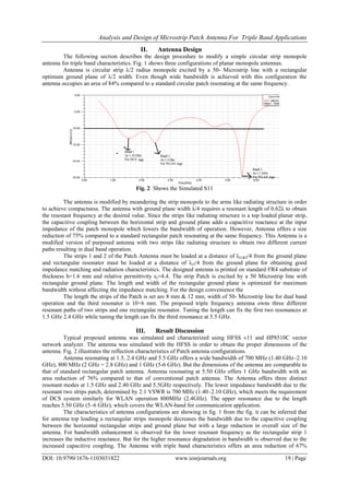 Analysis and Design of Microstrip Patch Antenna For Triple Band Applications
DOI: 10.9790/1676-1103031822 www.iosrjournals.org 19 | Page
II. Antenna Design
The following section describes the design procedure to modify a simple circular strip monopole
antenna for triple band characteristics. Fig. 1 shows three configurations of planar monopole antennas.
Antenna is circular strip λ/2 radius monopole excited by a 50- Microstrip line with a rectangular
optimum ground plane of λ/2 width. Even though wide bandwidth is achieved with this configuration the
antenna occupies an area of 84% compared to a standard circular patch resonating at the same frequency.
Fig. 2 Shows the Simulated S11
The antenna is modified by meandering the strip monopole to the arms like radiating structure in order
to achieve compactness. The antenna with ground plane width λ/4 requires a resonant length of 0.62λ to obtain
the resonant frequency at the desired value. Since the strips like radiating structure is a top loaded planar strip,
the capacitive coupling between the horizontal strip and ground plane adds a capacitive reactance at the input
impedance of the patch monopole which lowers the bandwidth of operation. However, Antenna offers a size
reduction of 75% compared to a standard rectangular patch resonating at the same frequency. This Antenna is a
modified version of purposed antenna with two strips like radiating structure to obtain two different current
paths resulting in dual band operation.
The strips 1 and 2 of the Patch Antenna must be loaded at a distance of λr1&2/4 from the ground plane
and rectangular resonator must be loaded at a distance of λr3/4 from the ground plane for obtaining good
impedance matching and radiation characteristics. The designed antenna is printed on standard FR4 substrate of
thickness h=1.6 mm and relative permittivity εr=4.4. The strip Patch is excited by a 50 Microstrip line with
rectangular ground plane. The length and width of the rectangular ground plane is optimized for maximum
bandwidth without affecting the impedance matching. For the design convenience the
The length the strips of the Patch is set are 8 mm & 12 mm, width of 50- Microstrip line for dual band
operation and the third resonator is 10×6 mm. The proposed triple frequency antenna owns three different
resonant paths of two strips and one rectangular resonator. Tuning the length can fix the first two resonances at
1.5 GHz 2.4 GHz while tuning the length can fix the third resonance at 5.5 GHz.
III. Result Discussion
Typical proposed antenna was simulated and characterized using HFSS v11 and HP8510C vector
network analyzer. The antenna was simulated with the HFSS in order to obtain the proper dimensions of the
antenna. Fig. 2 illustrates the reflection characteristics of Patch antenna configurations.
Antenna resonating at 1.5, 2.4 GHz and 5.5 GHz offers a wide bandwidth of 700 MHz (1.40 GHz–2.10
GHz), 800 MHz (2 GHz = 2.8 GHz) and 1 GHz (5-6 GHz). But the dimensions of the antenna are comparable to
that of standard rectangular patch antenna. Antenna resonating at 5.50 GHz offers 1 GHz bandwidth with an
area reduction of 76% compared to that of conventional patch antenna. The Antenna offers three distinct
resonant modes at 1.5 GHz and 2.40 GHz and 5.5GHz respectively. The lower impedance bandwidth due to the
resonant two strips patch, determined by 2:1 VSWR is 700 MHz (1.40–2.10 GHz), which meets the requirement
of DCS system similarly for WLAN operation 800MHz (2.4GHz). The upper resonance due to the length
reaches 5.50 GHz (5–6 GHz), which covers the WLAN-band for communication application.
The characteristics of antenna configurations are showing in fig. 1 from the fig. it can be inferred that
for antenna top loading a rectangular strips monopole decreases the bandwidth due to the capacitive coupling
between the horizontal rectangular strips and ground plane but with a large reduction in overall size of the
antenna. For bandwidth enhancement is observed for the lower resonant frequency as the rectangular strip 1
increases the inductive reactance. But for the higher resonance degradation in bandwidth is observed due to the
increased capacitive coupling. The Antenna with triple band characteristics offers an area reduction of 67%
 