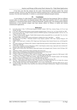 Analysis and Design of Microstrip Patch Antenna For Triple Band Applications
DOI: 10.9790/1676-1103031822 www.iosrjournals.org 22 | Page
It has been seen that this antenna has the nearly Omni-directional radiation pattern like normal
monopole antennas. However, the Omni-directional radiation properties have a little deterioration as frequency
increases. Over the entire bandwidth, it’s similar to a conventional wideband monopole antenna.
IV. Conclusions
A novel design of a triple frequency planar monopole antenna has been proposed. With two different
resonant radius of circular patch, the proposed antenna offers triple band operation with 67% area reduction
compared to a conventional patch antenna. Sufficient bandwidth, moderate gain, and omnidirectional radiation
characteristics of the proposed compact dual band antenna reflects its efficacy in mobile and wireless
communication applications.
References
[1]. H. D. Chen and H. T. Chen, "A CPW fed dual frequency monopole antenna," IEEE Trans. Antennas Propag., vol. 52, no. 4, pp.
978-982, Apr. 2004.
[2]. H. M. Chen, "Microstrip fed dual frequency printed triangular monopole antenna," Electron. Lett., vol. 38, pp. 619-620, Jun. 2002.
[3]. B. Sun, Q. Liu, and H. Xie, "Compact monopole antenna for GSM/DCS operation of mobile phone handsets," Electron. Lett., vol.
39, pp. 1562-1563, Oct. 2003.
[4]. T. Sukiji, Y. Kumon, and M. Yamasaki, "Double folded monopole antenna using parallel line or co axial cable," Proc. Inst. Elect.
Eng., vol. 149, pp. 17-22, Feb. 2002.
[5]. C.A.Balanis,(2005), Antenna Theory:Analysis and Design,3/e, Hoboken New Jersey: John-Wiley and Sons.
[6]. [B.F.Wang and Y.T.Lo.(1984). :” Microstrip Antenna fo dual frequency operation”, IEEE Trans. Antennas Propag.vol. AP-
32(9),pp.938-943.
[7]. S.Maci, G.Biffi Gentili and G. Avitabile.,(1993).”Single-Layer Dual-Frequency Patch Antenna”,Electron Lett, vol.29(16),pp1441-
1443.
[8]. M.L.Yazidi, M.Himdi and J.P.Daniel,(1993).”Aperture Coupled Microstrip antenna for dual frequency operation”, Electron Lett.,
vol29(17), pp 1506-1508.
[9]. Y.M.M.Antar, A.I.Ittipiboon and A.K. Bhattacharya.,(1995).’A dual frequency antenna using a single patch and an inclined slot”,
Microwave Opt. Technol. Lett. Vol.8(6),pp.309-311.
[10]. H.Nakno and K.Vichien,(1989).”Dual frequency square patch antenna with rectangular notch”, Electron. Lettvol 25(16),pp. 1067-
1068.
[11]. Constantine A. Balanis, antenna theory analysis and design, john wiley & sons.
[12]. Jeffrey H. Reed, An Introduction to Ultra Wideband Communication Systems, Prentice Hall,
[13]. Handbook of Microstrip ANTENNAS Edited by J R James & P s Hall.
[14]. J. Liang, C Chiau, X. Chen and C.G. Parini, Study of a Printed Circular Disc Monopole Antenna for UWB Systems", IEEE
Transactions on Antennas and Propagation, vol. 53, no. 11, November 2005, pp.3500-3504.
[15]. J. Liang, L.Guo, C.C.Chiau, X. Chen and C.G.Parini, Study of CPW-Fed circular disc monopole antenna", IEE Proceedings
Microwaves, Antennas & Propagation, vol. 152, no. 6, December 2005, pp. 520-526.
[16]. Warren L. Stutzman , Gary A, Antenna Theory and Design, New York: John Wiley and sons Inc, 1997.
[17]. Fan Yang, , Yahya Rahmat-Samii, Reflection Phase Characterizations of the EBG Ground Plane for Low Profile Wire Antenna
Application, IEEE Transactions of Antennas and Propagation , Vol. 51, No. 10, October 2003.
[18]. Li Yang, Zhenghe Feng, Fanglu Chen, and Mingyan Fan, A Novel Compact Electromagnetic Band-Gap (EBG) Structure and its
Application in Microstrip Antenna Arrays, State Key Lab on Microwave & Digital Communications, Tsinghua University Beijing,
100084, P. R. China.
 