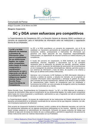 Comunicado de Prensa                                                                                        C.11-09

Antiguo Cuscatlán, 23 de febrero de 2009

Abogacía. Cooperación.


       SC y DGA unen esfuerzos pro competitivos
La Superintendencia de Competencia (SC) y la Dirección General de Aduanas (DGA) suscribieron un
convenio de cooperación, para el intercambio de información entre las instituciones y capacitación
técnica de sus empleados.


                                 La SC y la DGA suscribieron un convenio de cooperación, con el fin de
 “La SC y la DGA                 establecer un mecanismo permanente de cooperación que contribuya en la
 disponen de sistemas            recolección, análisis, procesamiento e intercambio de información que
 y procesos de                   garantice una mejor ejecución de sus respectivas responsabilidades
 información útiles              institucionales y la capacitación de recursos humanos en materia aduanal y de
 para el cumplimiento            competencia.
 de sus atribuciones
 legales, los cuales             A través del convenio de cooperación, la DGA facilitará a la SC datos
 serán compartidos               estadísticos, informes, respaldos o documentos que la SC considere
                                 necesarios para la realización de estudios de mercado, opiniones, análisis
 sobre bases de mutua
                                 sobre el control y resolución de solicitudes de autorización de concentraciones
 cooperación y                   y/o de investigación de prácticas anticompetitivas. Además, permitirá acceso a
 coordinación,                   sus sistemas de información y base de datos, de acuerdo a los criterios y
 optimizando su uso y            filtros que se definan entre ambas instituciones.
 mejorando con ello el
 cumplimiento de sus             Asimismo, con el convenio, la SC facilitará a la DGA información referente a
 obligaciones legales”           estudios y análisis de precios, y estudios de mercado, con el propósito de
 informó Celina                  completar información sobre importadores y alimentar la gestión de riesgo,
 Escolán Suay,                   para controles de futuras importaciones; además la SC llevará a cabo jornadas
 Superintendenta de              de capacitaciones sobre materia de competencia para los empleados y
                                 funcionarios de la DGA, así como jornadas de divulgación sobre los resultados
 Competencia.
                                 de estudios sectoriales de su interés.

Celina Escolán Suay, Superintendenta de Competencia informó: “La SC y la DGA disponen de sistemas y
procesos de información útiles para el cumplimiento de sus atribuciones legales, los cuales serán compartidos
sobre bases de mutua cooperación y coordinación, optimizando su uso y mejorando con ello el cumplimiento
de sus obligaciones legales”.

La Superintendenta agregó: “el proceso de modernización de las instituciones del Estado salvadoreño ha de
apoyarse primordialmente en la utilización coordinada de los recursos de los que disponen, evitando, con ello,
una innecesaria duplicación de esfuerzos”.

Este acuerdo de cooperación facilitará el monitoreo, control y análisis de los diferentes mercados, así como de
las importaciones realizadas por los agentes económicos participantes en los mismos. Además, el convenio
traerá consigo asistencia en administración de información, formación de grupos conjuntos de trabajo que
facilitarán la ejecución de tareas de interés de una o ambas partes y permitirá la capacitación del personal de
ambas instituciones sobre las materias relacionadas con sus finalidades.


         Edificio Madreselva, Primer Nivel, Calzada El Almendro y 1ª Avenida El Espino, Urbanización Madreselva.
                                              Antiguo Cuscatlán, El Salvador.
                   Conmutador (503) 2523-6600, Fax (503) 2523-6625 Comunicaciones (503) 2523-6616
 
