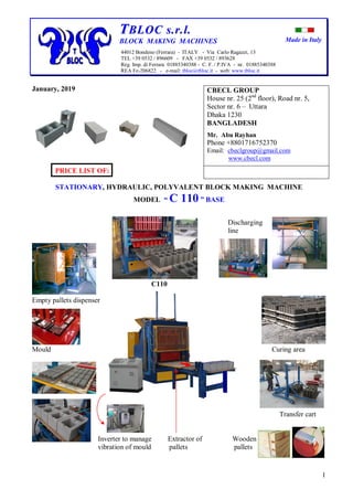 Made in Italy
1
TTBBLLOOCC ss..rr..ll..
BLOCK MAKING MACHINES
44012 Bondeno (Ferrara) - ITALY - Via Carlo Ragazzi, 13
TEL +39 0532 / 896609 - FAX +39 0532 / 893628
Reg. Imp. di Ferrara 01885340388 - C. F. / P.IVA - nr. 01885340388
REA Fe-206822 - e-mail: tbloc@tbloc.it - web: www.tbloc.it
January, 2019
PRICE LIST OF:
STATIONARY, HYDRAULIC, POLYVALENT BLOCK MAKING MACHINE
MODEL “ C 110 ” BASE
Discharging
line
C110
Empty pallets dispenser
Mould Curing area
Transfer cart
Inverter to manage Extractor of Wooden
vibration of mould pallets pallets
CBECL GROUP
House nr. 25 (2nd
floor), Road nr. 5,
Sector nr. 6 – Uttara
Dhaka 1230
BANGLADESH
Mr. Abu Rayhan
Phone +8801716752370
Email: cbeclgroup@gmail.com
www.cbecl.com
 