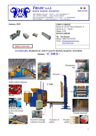 Made in Italy
1
TTBBLLOOCC ss..rr..ll..
BLOCK MAKING MACHINES
44012 Bondeno (Ferrara) - ITALY - Via Carlo Ragazzi, 13
TEL +39 0532 / 896609 - FAX +39 0532 / 893628
Reg. Imp. di Ferrara 01885340388 - C. F. / P.IVA - nr. 01885340388
REA Fe-206822 - e-mail: tbloc@tbloc.it - web: www.tbloc.it
January, 2019
PRICE LIST OF:
STATIONARY, HYDRAULIC, POLYVALENT BLOCK MAKING MACHINE
MODEL “ C 110 S ”
Discharging
line
Elevator
Empty pallets dispenser
C 110S
Mould
Hydraulic grid to
to force the mould
filling Transfer steel rack
Inverter to manage Extractor of Wooden
vibration of mould pallets pallets
CBECL GROUP
House nr. 25 (2nd
floor), Road nr. 5,
Sector nr. 6 – Uttara
Dhaka 1230
BANGLADESH
Mr. Abu Rayhan
Phone +8801716752370
Email: cbeclgroup@gmail.com
www.cbecl.com
 