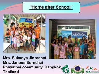 Mrs. Sukanya Jinprapat
Mrs. Janpen Sornchai
Phayathai community, Bangkok,
Thailand
“Home after School”
 