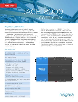 data sheet
framework®
powered by
PRODUCT DEFINITION
The JACE 8000 is a compact, embedded Niagara
Framework®-based controller and server platform for
connecting multiple and diverse devices and sub-systems.
It's designed as a Network Automation Controller
optimized for BAS applications. With Internet connectivity
and Web-serving capability, the JACE 8000 controller
provides integrated control, supervision, data logging,
alarming, scheduling and network management. It streams
data and rich graphical displays to a standard Web
browser via an Ethernet or wireless LAN, or remotely
over the Internet.
The licensing model for the JACE 8000 controller
features standard drivers along with optional IO and
field bus expansion modules for ultimate flexibility and
expandability. The JACE 8000 controller is optimized for
Niagara 4, which takes a "defense-in-depth" approach
to Internet of Things security and is secure by default.
In larger facilities, multi-building applications and large-
scale control system integrations, Niagara 4 Supervisors
can be used with JACE 8000 controllers to aggregate
information, including real-time data, history and alarms,
to create a single, unified application.
JACE® 8000
		 controller
SPECIFICATIONS
TI AM3352: 1000MHz ARM® Cortex™-A8
with secure boot
1GB DDR3 SDRAM
Removable micro-SD card with 4GB
flash total storage/2GB user storage
Wi-Fi (Client or WAP)
IEEE802.11a/b/g/n
IEEE802.11n HT20 @ 2.4GHz
IEEE802.11n HT20/HT40 @ 5GHz
Configurable radio (Off, WAP, or Client)
WPAPSK/WPA2PSK supported
USB type A connector
Back-up and restore support
(2) isolated RS-485 with switch-selectable
bias and termination
(2) 10/100MB Ethernet ports
24VAC/DC power supply
Runs Niagara 4.1 and later
Real time clock
Batteryless
Supports SSL and TLS encryption
 