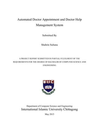 Automated Doctor Appointment and Doctor Help
Management System
Submitted By
Shahrin Sultana
A PROJECT REPORT SUBMITTED IN PARTIAL FULFILMENT OF THE
REQUIREMENTS FOR THE DEGREE OF BACHELOR OF COMPUTER SCIENCE AND
ENGINEERING
Department of Computer Science and Engineering
International Islamic University Chittagong
May 2015
 