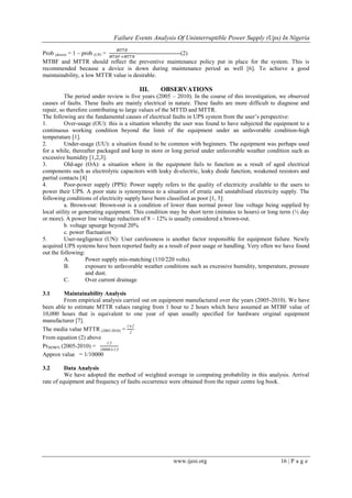 Failure Events Analysis Of Uninterruptible Power Supply (Ups) In Nigeria
www.ijesi.org 16 | P a g e
Prob (down) = 1 – prob (UP) =
𝑀𝑇𝑇𝑅
𝑀𝑇𝐵𝐹+𝑀𝑇𝑇𝑅
-----------------------(2)
MTBF and MTTR should reflect the preventive maintenance policy put in place for the system. This is
recommended because a device is down during maintenance period as well [6]. To achieve a good
maintainability, a low MTTR value is desirable.
III. OBSERVATIONS
The period under review is five years (2005 – 2010). In the course of this investigation, we observed
causes of faults. These faults are mainly electrical in nature. These faults are more difficult to diagnose and
repair, so therefore contributing to large values of the MTTD and MTTR.
The following are the fundamental causes of electrical faults in UPS system from the user’s perspective:
1. Over-usage (OU): this is a situation whereby the user was found to have subjected the equipment to a
continuous working condition beyond the limit of the equipment under an unfavorable condition-high
temperature [1].
2. Under-usage (UU): a situation found to be common with beginners. The equipment was perhaps used
for a while, thereafter packaged and keep in store or long period under unfavorable weather condition such as
excessive humidity [1,2,3].
3. Old-age (OA): a situation where in the equipment fails to function as a result of aged electrical
components such as electrolytic capacitors with leaky di-electric, leaky diode function, weakened resistors and
partial contacts [4]
4. Poor-power supply (PPS): Power supply refers to the quality of electricity available to the users to
power their UPS. A poor state is synonymous to a situation of erratic and unstabilised electricity supply. The
following conditions of electricity supply have been classified as poor [1, 3]:
a. Brown-out: Brown-out is a condition of lower than normal power line voltage being supplied by
local utility or generating equipment. This condition may be short term (minutes to hours) or long term (½ day
or more). A power line voltage reduction of 8 – 12% is usually considered a brown-out.
b. voltage upsurge beyond 20%
c. power fluctuation
5. User-negligence (UN): User carelessness is another factor responsible for equipment failure. Newly
acquired UPS systems have been reported faulty as a result of poor usage or handling. Very often we have found
out the following:
A. Power supply mis-matching (110/220 volts).
B. exposure to unfavorable weather conditions such as excessive humidity, temperature, pressure
and dust.
C. Over current drainage
3.1 Maintainability Analysis
From empirical analysis carried out on equipment manufactured over the years (2005-2010). We have
been able to estimate MTTR values ranging from 1 hour to 2 hours which have assumed an MTBF value of
10,000 hours that is equivalent to one year of span usually specified for hardware original equipment
manufacturer [7].
The media value MTTR (2005-2010) =
1+2
2
From equation (2) above
PrDOWN (2005-2010) =
1.5
10000+1.5
Approx value = 1/10000
3.2 Data Analysis
We have adopted the method of weighted average in computing probability in this analysis. Arrival
rate of equipment and frequency of faults occurrence were obtained from the repair centre log book.
 