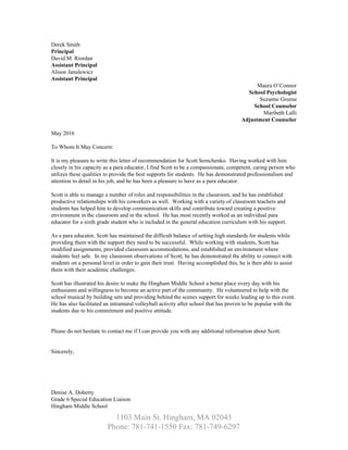 Derek Smith  
Principal 
David M. Riordan 
Assistant Principal 
Alison Janulewicz 
Assistant Principal 
Maura O’Connor 
School Psychologist 
Suzanne Greene 
School Counselor 
Maribeth Lalli 
Adjustment Counselor 
 
May 2016 
 
To Whom It May Concern: 
 
It is my pleasure to write this letter of recommendation for Scott Semchenko.  Having worked with him 
closely in his capacity as a para educator, I find Scott to be a compassionate, competent, caring person who 
utilizes these qualities to provide the best supports for students.  He has demonstrated professionalism and 
attention to detail in his job, and he has been a pleasure to have as a para educator. 
 
Scott is able to manage a number of roles and responsibilities in the classroom, and he has established 
productive relationships with his coworkers as well.  Working with a variety of classroom teachers and 
students has helped him to develop communication skills and contribute toward creating a positive 
environment in the classroom and in the school.  He has most recently worked as an individual para 
educator for a sixth grade student who is included in the general education curriculum with his support.   
 
As a para educator, Scott has maintained the difficult balance of setting high standards for students while 
providing them with the support they need to be successful.  While working with students, Scott has 
modified assignments, provided classroom accommodations, and established an environment where 
students feel safe.  In my classroom observations of Scott, he has demonstrated the ability to connect with 
students on a personal level in order to gain their trust.  Having accomplished this, he is then able to assist 
them with their academic challenges.   
 
Scott has illustrated his desire to make the Hingham Middle School a better place every day with his 
enthusiasm and willingness to become an active part of the community.  He volunteered to help with the 
school musical by building sets and providing behind the scenes support for weeks leading up to this event. 
He has also facilitated an intramural volleyball activity after school that has proven to be popular with the 
students due to his commitment and positive attitude.   
 
 
Please do not hesitate to contact me if I can provide you with any additional information about Scott. 
 
 
Sincerely, 
 
 
 
 
 
Denise A. Doherty 
Grade 6 Special Education Liaison 
Hingham Middle School 
1103 Main St. Hingham, MA 02043   
Phone: 781­741­1550 Fax: 781­749­6297 
 
 
