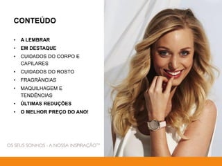 CONTEÚDO
• A LEMBRAR
• EM DESTAQUE
• CUIDADOS DO CORPO E
CAPILARES
• CUIDADOS DO ROSTO
• FRAGRÂNCIAS
• MAQUILHAGEM E
TENDÊNCIAS
• ÚLTIMAS REDUÇÕES
• O MELHOR PREÇO DO ANO!
 
