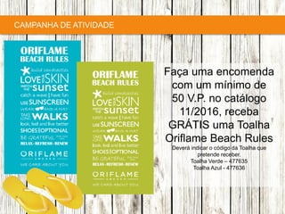 Copyright ©2015 by Oriflame Cosmetics SA
CAMPANHA DE ATIVIDADE
Faça uma encomenda
com um mínimo de
50 V.P. no catálogo
11/2016, receba
GRÁTIS uma Toalha
Oriflame Beach Rules
Deverá indicar o código da Toalha que
pretende receber.
Toalha Verde – 477635
Toalha Azul - 477636
 