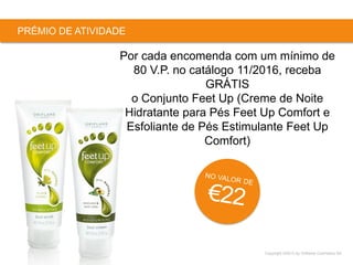 Copyright ©2015 by Oriflame Cosmetics SA
PRÉMIO DE ATIVIDADE
Por cada encomenda com um mínimo de
80 V.P. no catálogo 11/2016, receba
GRÁTIS
o Conjunto Feet Up (Creme de Noite
Hidratante para Pés Feet Up Comfort e
Esfoliante de Pés Estimulante Feet Up
Comfort)
 