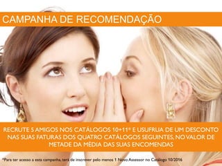 CAMPANHA DE RECOMENDAÇÃO
RECRUTE 5 AMIGOS NOS CATÁLOGOS 10+11* E USUFRUA DE UM DESCONTO
NAS SUAS FATURAS DOS QUATRO CATÁLOGOS SEGUINTES, NOVALOR DE
METADE DA MÉDIA DAS SUAS ENCOMENDAS
*Para ter acesso a esta campanha, terá de inscrever pelo menos 1 Novo Assessor no Catálogo 10/2016
 