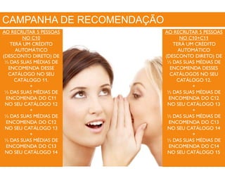 CAMPANHA DE RECOMENDAÇÃO
AO RECRUTAR 5 PESSOAS
NO C10
TERÁ UM CRÉDITO
AUTOMÁTICO
(DESCONTO DIRETO) DE
½ DAS SUAS MÉDIAS DE
ENCOMENDA DESSE
CATÁLOGO NO SEU
CATÁLOGO 11.
+
½ DAS SUAS MÉDIAS DE
ENCOMENDA DO C11
NO SEU CATÁLOGO 12
+
½ DAS SUAS MÉDIAS DE
ENCOMENDA DO C12
NO SEU CATÁLOGO 13
+
½ DAS SUAS MÉDIAS DE
ENCOMENDA DO C13
NO SEU CATÁLOGO 14
AO RECRUTAR 5 PESSOAS
NO C10+C11
TERÁ UM CRÉDITO
AUTOMÁTICO
(DESCONTO DIRETO) DE
½ DAS SUAS MÉDIAS DE
ENCOMENDA DESSES
CATÁLOGOS NO SEU
CATÁLOGO 12.
+
½ DAS SUAS MÉDIAS DE
ENCOMENDA DO C12
NO SEU CATÁLOGO 13
+
½ DAS SUAS MÉDIAS DE
ENCOMENDA DO C13
NO SEU CATÁLOGO 14
+
½ DAS SUAS MÉDIAS DE
ENCOMENDA DO C14
NO SEU CATÁLOGO 15
 