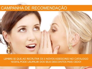 CAMPANHA DE RECOMENDAÇÃO
LEMBRE-SE QUE,AO RECRUTAR OS 5 NOVOS ASSESSORES NO CATÁLOGO
10/2016,PODE USUFRUIR DOS SEUS DESCONTOS MAIS CEDO!
 