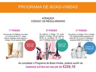 GANHO DE
€43,05
Inscreva-se na Oriflame e ao fazer
um mínimo de 80 V.P. nesse
mesmo catálogo, pode adquirir o
Código 110 por apenas €8,95.
Se adquiriu o Código 110, pode
adquirir o Código 120 por apenas
€8,95 ao completar 80 V.P. no
seu 2ª catálogo deste programa.
GANHO DE
€75,05
Ao completar o Programa de Boas-Vindas, poderá usufrir de
GANHOS EXTRA NO VALOR DE €226,10
1º PASSO 2º PASSO 3º PASSO
PROGRAMA DE BOAS-VINDAS
ATENÇÃO!
CÓDIGO 130 REGULARIZADO
GANHO DE
€108,00
Se adquiriu o Código 110 e o Código
120, poderá finalizar programa ao
fazer 80 V.P. no seu 3º catálogo e
receberá GRÁTIS o Código 130.
 