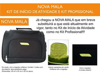 NOVA MALA
KIT DE INÍCIO DE ATIVIDADE E KIT PROFISSIONAL
Já chegou a NOVA MALA que em breve
substituirá a que está altualmente em
vigor, tanto no Kit de Início de Atividade
como no Kit Profissional!!!
Interior espaçoso em verde
Oriflame com o logotipo
Com o logotipo
no bolso exterior
Em preto, com o logotipo oriflame. Contém 1 bolso com
zip exterior, alça ajustável e pega.
Dimensões: 34 cm x 25 cm x 20 cm aprox.
NOVA MALA
 
