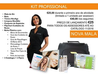 • Mala do Kit
• Bata
• Tónico NovAge
• Limpeza NovAGe
• Conjunto de Espátulas
• Flipchart Cuidados do
Rosto
• Bolsa Plástica com:
• Bloco de Encomendas
• Guia dos Cuidados do
Rosto
• Guia de Maquilhagem
Oriflame 2015
• Minicatálogo Cuidados
do Rosto +
Lista de Preços
• Testes ParaTipos de
Pele
• Ficha de Inscrição
• 2 Catálogos + 2 Flyers
Cód. 118038
KIT PROFISSIONAL
€25,00 durante o primeiro ano de atividade
(limitado a 1 unidade por assessor)
€40,00 nos seguintes
PREÇO DE LANÇAMENTO €25
PARA TODOS OS ASSESSORES ATÉ AO
CATÁLOGO 11/2016
NOVA MALA
 