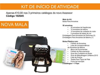 KIT DE INÍCIO DE ATIVIDADE
Apenas €10,00 nos 3 primeiros catálogos do novo Assessor
Código 102645
NOVA MALA
Mala do Kit
Bolsa Para Amostras
50 amostras:
• 25 amostras de fragrâncias
• 10 amostras de batons
• 10 amostras de cuidados do rosto
• 5 amostras de bases de cor
Embalagem Para Amostras de Perfumes (3)
Embalagem Para Amostras de Batons (1)
Bolsa Plástica com:
• Folheto de Amostras
• Lista de correspondência
de Amostras de Batons
• Bloco de Encomendas
• Folheto de Recrutamento
• Guia dos Cuidados do Rosto
• Guia de Maquilhagem Oriflame 2015
• Lista de Preços
• Testes Para Tipos de Pele
• Ficha de Inscrição
2 Catálogos + 1 Flyer
 