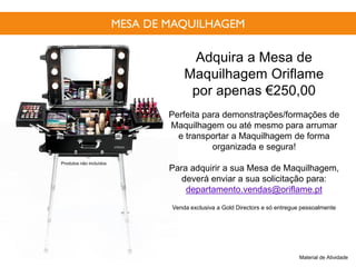 MESA DE MAQUILHAGEM
Adquira a Mesa de
Maquilhagem Oriflame
por apenas €250,00
Perfeita para demonstrações/formações de
Maquilhagem ou até mesmo para arrumar
e transportar a Maquilhagem de forma
organizada e segura!
Para adquirir a sua Mesa de Maquilhagem,
deverá enviar a sua solicitação para:
departamento.vendas@oriflame.pt
Venda exclusiva a Gold Directors e só entregue pessoalmente
Material de Atividade
Produtos não incluídos
 