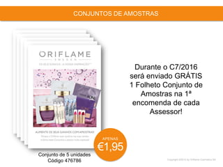 Copyright ©2015 by Oriflame Cosmetics SA
CONJUNTOS DE AMOSTRAS
Conjunto de 5 unidades
Código 476786
Durante o C7/2016
será enviado GRÁTIS
1 Folheto Conjunto de
Amostras na 1ª
encomenda de cada
Assessor!
APENAS
€1,95
 