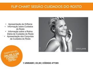 FLIP CHART SESSÃO CUIDADOS DO ROSTO
1 UNIDADE | €3,50 | CÓDIGO 477385
• Apresentação da Oriflame
• Informação sobre Cuidados
do Rosto
• Informação sobre a Rotina
Diária de Cuidados do Rosto
• Apresentação dos Conjuntos
de Cuidados do Rosto
 