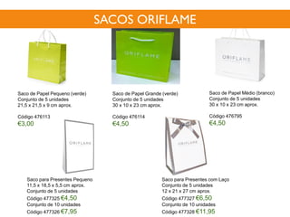Saco de Papel Pequeno (verde)
Conjunto de 5 unidades
21,5 x 21,5 x 9 cm aprox.
Código 476113
€3,00
Saco de Papel Médio (branco)
Conjunto de 5 unidades
30 x 10 x 23 cm aprox.
Código 476795
€4,50
Saco de Papel Grande (verde)
Conjunto de 5 unidades
30 x 10 x 23 cm aprox.
Código 476114
€4,50
Saco para Presentes Pequeno
11,5 x 18,5 x 5,5 cm aprox.
Conjunto de 5 unidades
Código 477325 €4,50
Conjunto de 10 unidades
Código 477326 €7,95
Saco para Presentes com Laço
Conjunto de 5 unidades
12 x 21 x 27 cm aprox.
Código 477327 €6,50
Conjunto de 10 unidades
Código 477328 €11,95
SACOS ORIFLAME
 