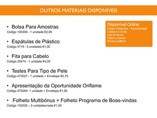 OUTROS MATERIAIS DISPONÍVEIS
• Bolsa Para Amostras
Código 100309 - 1 unidade €2,95
• Espátulas de Plástico
Código 4718 - 5 unidades €1,00
• Fita para Cabelo
Código 20574 - 1 unidade €4,00
• Testes Para Tipo de Pele
Código 473027 - 1 unidade + Envelope €0,75
• Apresentação da Oportunidade Oriflame
Código 475284- 1 unidade + Envelope €1,50
• Folheto Multibónus + Folheto Programa de Boas-vindas
Código 102030 – 5 unidades/cada €1,00
Disponível Online:
Folheto 4 Perguntas, 1 Recomendação
Cartõesde Convite
Lista de Nomes
Vídeos eTutoriais
Brochura Oriflame
 