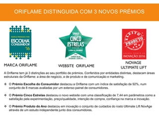 MARCA ORIFLAME WEBSITE ORIFLAME
NOVAGE
ULTIMATE LIFT
A Oriflame tem já 3 distinções ao seu portfólio de prémios. Conferidos por entidades distintas, destacam áreas
estruturais da Oriflame: a área de negócio, a de produto e de comunicação e marketing.
 O Prémio Escolha do Consumidor destacou a Oriflame com um índice de satisfação de 92%, num
conjunto de 8 marcas avaliadas por um extenso painel de consumidores.
 O Prémio Cinco Estrelas destacou o novo website com uma classificação de 7,44 em parâmetros como a
satisfação pela experimentação, preço/qualidade, intenção de compra, confiança na marca e inovação.
 O Prémio Produto do Ano destacou em inovação o conjunto de cuidados do rosto Ultimate Lift NovAge
através de um estudo independente junto dos consumidores.
ORIFLAME DISTINGUIDA COM 3 NOVOS PRÉMIOS
 