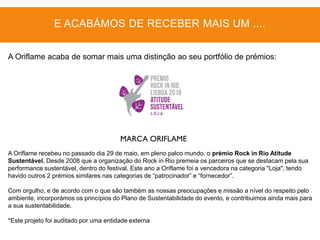 MARCA ORIFLAME
A Oriflame recebeu no passado dia 29 de maio, em pleno palco mundo, o prémio Rock in Rio Atitude
Sustentável. Desde 2008 que a organização do Rock in Rio premeia os parceiros que se destacam pela sua
performance sustentável, dentro do festival. Este ano a Oriflame foi a vencedora na categoria "Loja", tendo
havido outros 2 prémios similares nas categorias de “patrocinador” e “fornecedor”.
Com orgulho, e de acordo com o que são também as nossas preocupações e missão a nível do respeito pelo
ambiente, incorporámos os princípios do Plano de Sustentabilidade do evento, e contribuimos ainda mais para
a sua sustentabilidade.
*Este projeto foi auditado por uma entidade externa
E ACABÁMOS DE RECEBER MAIS UM ....
A Oriflame acaba de somar mais uma distinção ao seu portfólio de prémios:
 