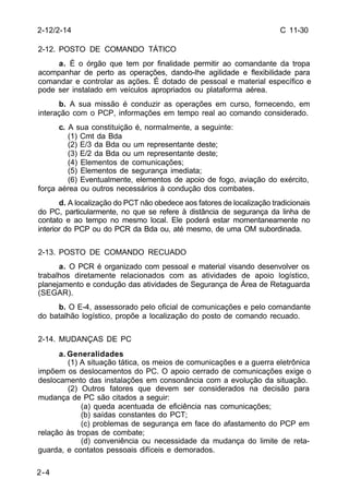 C 11-30 
2-12/2-14 
2-12. POSTO DE COMANDO TÁTICO 
2-4 
a. É o órgão que tem por finalidade permitir ao comandante da tropa 
acompanhar de perto as operações, dando-lhe agilidade e flexibilidade para 
comandar e controlar as ações. É dotado de pessoal e material específico e 
pode ser instalado em veículos apropriados ou plataforma aérea. 
b. A sua missão é conduzir as operações em curso, fornecendo, em 
interação com o PCP, informações em tempo real ao comando considerado. 
c. A sua constituição é, normalmente, a seguinte: 
(1) Cmt da Bda 
(2) E/3 da Bda ou um representante deste; 
(3) E/2 da Bda ou um representante deste; 
(4) Elementos de comunicações; 
(5) Elementos de segurança imediata; 
(6) Eventualmente, elementos de apoio de fogo, aviação do exército, 
força aérea ou outros necessários à condução dos combates. 
d. A localização do PCT não obedece aos fatores de localização tradicionais 
do PC, particularmente, no que se refere à distância de segurança da linha de 
contato e ao tempo no mesmo local. Ele poderá estar momentaneamente no 
interior do PCP ou do PCR da Bda ou, até mesmo, de uma OM subordinada. 
2-13. POSTO DE COMANDO RECUADO 
a. O PCR é organizado com pessoal e material visando desenvolver os 
trabalhos diretamente relacionados com as atividades de apoio logístico, 
planejamento e condução das atividades de Segurança de Área de Retaguarda 
(SEGAR). 
b. O E-4, assessorado pelo oficial de comunicações e pelo comandante 
do batalhão logístico, propõe a localização do posto de comando recuado. 
2-14. MUDANÇAS DE PC 
a. Generalidades 
(1) A situação tática, os meios de comunicações e a guerra eletrônica 
impõem os deslocamentos do PC. O apoio cerrado de comunicações exige o 
deslocamento das instalações em consonância com a evolução da situação. 
(2) Outros fatores que devem ser considerados na decisão para 
mudança de PC são citados a seguir: 
(a) queda acentuada de eficiência nas comunicações; 
(b) saídas constantes do PCT; 
(c) problemas de segurança em face do afastamento do PCP em 
relação às tropas de combate; 
(d) conveniência ou necessidade da mudança do limite de reta-guarda, 
e contatos pessoais difíceis e demorados. 
 