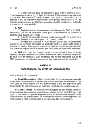 2-14/2-15 
2-5 
C 11-30 
(3) O deslocamento deve ser coordenado para evitar a interrupção das 
comunicações e a perda do controle operacional. Poderá ocorrer por lance ou 
por escalão. Por lance o PC deslocar-se-á como um todo, enquanto que por 
escalão, o PC se fracionará deslocando-se por partes. Neste caso, o PC na 
posição antiga somente será fechado quando o escalão inicial estiver instalado 
e operando na nova posição. 
b. PCP 
(1) Poderão ocorrer deslocamentos simultâneos do PCP e do PCT. 
Entretanto, por ser um momento crítico para a manutenção do comando e 
controle, isso deverá ser evitado. 
(2) O posto de comando principal mudará de posição no terreno com 
uma menor freqüência do que o posto de comando tático. 
(3) Sempre que possível, o PCP deverá realizar seu deslocamento 
buscando as melhores condições de proteção contra a observação aérea e 
terrestre do inimigo. Se o terreno e a rede de estradas permitirem, o movimento 
dos diferentes órgãos do PCP deverá ser conduzido por itinerários diferentes. 
c. PCR - O posto de comando recuado acompanhará a área de apoio 
logístico, no que se refere a momento, itinerário de deslocamento e ocupação 
de novo local de instalação. Suas mudanças são menos freqüentes que as do 
PCP, ocorrendo, em princípio, nos momentos mais estáveis da operação. 
ARTIGO III 
COORDENAÇÃO DO APOIO DE COMUNICAÇÕES 
2-15. CANAIS DE COMANDO 
a. Canal Hierárquico - Cada comandante de comunicações comanda 
somente as comunicações do seu escalão. Assim, as ordens e instruções da Cia 
Com para as comunicações das OM subordinadas à Bda são expedidas pelo 
comandante da GU, consoante as diretrizes recebidas do escalão superior. 
b. Canal Técnico - O oficial de comunicações da Bda exerce sobre as 
comunicações das unidades subordinadas, através de um canal técnico, uma 
ação coordenadora no que diz respeito à instrução dos assuntos específicos de 
comunicações, ao planejamento de emprego do espectro eletromagnético, às 
informações e instruções técnicas e à segurança das comunicações. 
 