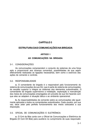 3-1 
C 11-30 
CAPÍTULO 3 
ESTRUTURA DAS COMUNICAÇÕES NA BRIGADA 
ARTIGO I 
AS COMUNICAÇÕES NA BRIGADA 
3-1. CONSIDERAÇÕES 
As comunicações compreendem o conjunto de sistemas de uma força 
apto a proporcionar aos diversos comandos, possibilidades de que sejam 
efetivamente realizadas as ligações necessárias, bem como o exercício das 
ações de comando e controle. 
3-2. RESPONSABILIDADE 
a. O comandante da brigada é o responsável pelo funcionamento do 
sistema de comunicações da sua GU, que é parte do sistema de comunicações 
do escalão superior e integra os sistemas dos elementos subordinados. O 
comandante da brigada supervisiona a instalação, exploração e manutenção 
dos meios de comunicações empregados em proveito de sua GU fazendo com 
que eles se adaptem à situação tática e ao ambiente operacional. 
b. As responsabilidades de comando sobre as comunicações são igual-mente 
aplicadas a todos os comandantes subordinados. Cada usuário, por sua 
vez, deve zelar pelo perfeito funcionamento dos meios colocados a sua 
disposição. 
3-3. OFICIAL DE COMUNICAÇÕES E ELETRÔNICA 
a. O Cmt da Bda conta com o Oficial de Comunicações e Eletrônica da 
Brigada (O Com Elt Bda) para auxiliá-lo no cumprimento de suas responsabi- 
 