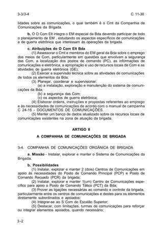 C 11-30 
3-3/3-4 
lidades sobre as comunicações, o qual também é o Cmt da Companhia de 
Comunicações da Brigada. 
3-2 
b. O O Com Elt integra o EM especial da Bda devendo participar de todo 
o planejamento de EM , estudando os aspectos específicos de comunicações 
e de guerra eletrônica que interessam às operações da brigada. 
c. Atribuições do O Com Elt Bda 
(1) Assessorar o Cmt e membros do EM geral da Bda sobre o emprego 
dos meios de Com, particularmente em questões que envolvam a segurança 
das Com, a localização dos postos de comando (PC), as informações de 
comunicações e eletrônica, a apropriação e uso de recursos locais de Com e as 
atividades de guerra eletrônica (GE); 
(2) Exercer a supervisão técnica sobre as atividades de comunicações 
de todos os elementos da Bda; 
(3) Planejar, coordenar e supervisionar: 
(a) a instalação, exploração e manutenção do sistema de comuni-cações 
da Bda; 
(b) a segurança das Com; 
(c) os aspectos de guerra eletrônica; 
(4) Elaborar ordens, instruções e propostas referentes ao emprego 
e às necessidades de comunicações de acordo com o manual de campanha 
C 24-16 - DOCUMENTOS DE COMUNICAÇÕES. 
(5) Manter um banco de dados atualizado sobre os recursos locais de 
comunicações existentes na zona de atuação da brigada. 
ARTIGO II 
A COMPANHIA DE COMUNICAÇÕES DE BRIGADA 
3-4. COMPANHIA DE COMUNICAÇÕES ORGÂNICA DE BRIGADA 
a. Missão - Instalar, explorar e manter o Sistema de Comunicações da 
Brigada. 
b. Possibilidades 
(1) Instalar, explorar e manter 2 (dois) Centros de Comunicações em 
apoio às necessidades do Posto de Comando Principal (PCP) e Posto de 
Comando Recuado (PCR) da brigada; 
(2) Instalar, explorar e manter 1(um) Centro de Comunicações espe-cífico 
para apoio o Posto de Comando Tático (PCT) da Bda; 
(3) Prover as ligações necessárias ao comando e controle da brigada, 
particularmente entre os centros de comunicações e destes para os elementos 
diretamente subordinados e apoiados; 
(4) Integrar-se ao S Com do Escalão Superior; 
(5) Destacar, com limitações, turmas de comunicações para reforçar 
ou integrar elementos apoiados, quando necessário; 
 