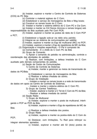 C 11-30 
3-6 
(b) Instalar, explorar e manter o Centro de Controle de Sistemas 
(CCS) do PC Bda; 
(c) Controlar o material sigiloso do C Com; 
(d) Estabelecer o serviço de mensageiros da Bda e Msg locais; 
(e) Construir os ramais locais do C Com; 
(f) Instalar e manter o sistema elétrico do C Com PC e Cia Com; 
(g) Instalar e manter os Cirt físicos (troncos e ramais longos) sob 
responsabilidade da Bda auxiliado pelo Pel Com PCR; 
(h) Instalar, explorar e manter os postos de rádio do C Com PCP 
e PCT; 
(i) Estabelecer a ligação solo-ar via rádio e/ou painéis; 
(j) Integrar-se ao sistema de comunicações por satélite; 
(l) Instalar, explorar e manter os Eqp de multicanal (MC) no PCP; 
(m) Instalar, explorar e manter o Eqp de repetidores de MC da Bda; 
(3) Organização e missões específicas - O Pel é composto de: 
(a) Comandante - É o chefe do C Com PC da Bda 
(b) Grupo de Comando 
1) Apoiar o comando do pelotão na administração, controle e 
coordenação das atividades do pelotão; 
2) Realizar, com limitações, a defesa imediata do C Com 
auxiliado pelo demais componentes do pelotão. 
(c) Seção de Centro de Comunicações 
1) Centro de Controle de Sistemas 
a) Instalar, manter e gerenciar os meios de transmissão de 
dados do PC/Bda; 
b) Estabelecer o serviço de mensageiros da Bda; 
c) Realizar a defesa imediata do centro. 
2) Grupo de Instalação 
- Instalar e manter os ramais locais e a rede de transmissão 
de dados em apoio ao Centro de Controle de Sistemas; 
- Instalar e manter o sistema elétrico do C Com PC. 
3) Grupo de Central Telefônica 
- Instalar, explorar e manter a C Tel do C Com do PC da Bda; 
- Realizar a defesa imediata da central 
(d) Seção Rádio 
1) Grupo de Multicanal 
a) Instalar, explorar e manter o posto de multicanal, interli-gando 
o PCP ao PCR da Bda; 
b) Instalar, explorar e manter o Eqp de repetidores de MC da 
Bda; 
c) Realizar a defesa imediata dos postos. 
2) Grupo Rádio 
a) Instalar, explorar e manter os postos-rádio do C Com do 
PCP; 
b) Destacar, com limitações, Tu Rad para reforçar ou 
integrar elementos apoiados; 
c) Instalar, explorar e manter até 02 (dois) postos de 
3-4 
 