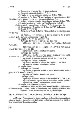 C 11-30 
3-4/3-5 
3-8 
(d) Estabelecer o serviço de mensageiros locais; 
(e) Construir os ramais locais do C Com; 
(f) Instalar e manter o sistema elétrico do C Com PCR; 
(g) Auxiliar o Pel Com PC na instalação e manutenção os Cirt 
físicos (troncos e ramais longos) sob responsabilidade da Bda; 
(h) Instalar, explorar e manter os postos de rádio do C Com PCR; 
(i) Instalar, explorar e manter os Eqp Multicanal no PCR. 
(3) Organização e missões específicas - O Pel é composto de: 
(a) Comandante - É o chefe do C Com do PCR da Brigada. 
(b) Grupo de Comando 
1) Apoiar o Cmdo do Pel na Adm, controle e coordenação das 
Atv do Pel; 
2) Realizar, com limitações, a defesa imediata do C Com, 
auxiliado pelos demais componentes do pelotão. 
(c) Seção de Centro de Comunicações 
1) Grupo de Centro de Controle de Sistemas 
a) Instalar e gerenciar os meios de transmissão de dados do 
PCR/Bda; 
b) Estabelecer, em cooperação com o CCS do PCP Bda, o 
serviço de mensageiros da Bda; 
c) Realizar a defesa imediata do centro. 
2) Grupo de Instalação 
a) Instalar e manter os ramais locais e a rede de transmissão 
de dados em apoio ao Centro de Controle de Sistemas; 
b) Instalar e manter o sistema elétrico do C Com PCR. 
3) Grupo de Central Telefônica 
a) Instalar, explorar e manter a C Tel do C Com PCR; 
b) Realizar a defesa imediata da central. 
(d) Seção Rádio 
1) Grupo de Multicanal 
a) Instalar, explorar e manter o posto de multicanal, interli-gando 
o PCR ao PCP da Bda; 
b) Realizar a defesa imediata do posto. 
2) Grupo Rádio 
a) Instalar, explorar e manter os postos-rádio do C Com PCR; 
b) Estabelecer a ligação solo-ar através de rádio e painéis; 
c) Realizar a defesa imediata dos postos-rádios. 
(e) Seção de Construção de Linhas 
1) Auxiliar a seção de construção do Pel Com PCP na instalação 
e manutenção dos circuitos troncos e ramais longos sob responsabilidade da Bda; 
2) Defender-se, com limitações, de ações inimigas. 
3-5. COMPANHIA DE COMUNICAÇÕES ORGÂNICA DE Bda Inf Pqdt 
a. Missão - A companhia de comunicações é o elemento encarregado de 
prover o apoio de comunicações da brigada, instalando, explorando e manten-do 
o seu sistema de comunicações. 
 