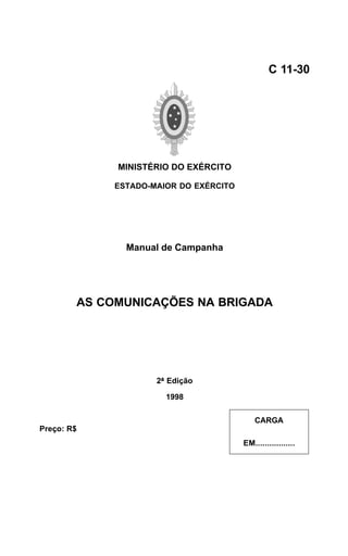 MINISTÉRIO DO EXÉRCITO 
ESTADO-MAIOR DO EXÉRCITO 
Manual de Campanha 
AS COMUNICAÇÕES NA BRIGADA 
2ª Edição 
1998 
C 11-30 
CARGA 
EM................. 
Preço: R$ 
 