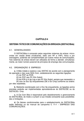 4-1 
C 11-30 
CAPÍTULO 4 
SISTEMA TÁTICO DE COMUNICAÇÕES DA BRIGADA (SISTAC/Bda) 
4-1. GENERALIDADES 
O SISTAC/Bda é composto pelos seguintes sistemas de enlace: micro-ondas 
em visada direta (multicanal), rádio (em HF e VHF), físico e por 
mensageiro, podendo ser complementado por outros meios de comunicações. 
Tais sistemas de enlace devem ser utilizados de forma a atender, simultanea-mente, 
ao maior número possível de princípios de emprego das comunicações. 
4-2. ORGANIZAÇÃO E EMPREGO 
a. A Bda instala e explora o seu SISTAC de acordo com o planejamento 
da operação e das suas NGA Com, estabelecendo as seguintes ligações: 
(1) do PCP ao PCR; 
(2) do PCP aos PC Elm Subrd; 
(3) do PCR à A Ap Log e aos PC Elm Subrd, sempre que necessário; e 
(4) com os Esc Sp enquadrantes (DE e Ex Cmp) conforme as ordens 
por eles expedidas. 
b. Mediante coordenação com o Esc Sp enquadrante, as ligações acima 
previstas poderão ser implementadas aproveitando-se do SISTAC/DE ou do 
SISTAC/Ex Cmp. 
c. A Cia Com Bda é responsável pelo desdobramento e gerenciamento 
do SISTAC/Bda, de modo a cumprir a sua missão consoante suas possibilida-des 
e limitações. 
d. Os fatores condicionantes para o estabelecimento do SISTAC/Bda 
estão definidos no do manual de campanha C 11-1 - EMPREGO DAS 
COMUNICAÇÕES. 
 