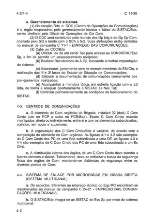 C 11-30 
4-2/4-4 
4-2 
e. Gerenciamento de sistemas 
(1) No escalão Bda, o COC (Centro de Operações de Comunicações) 
é o órgão responsável pelo gerenciamento técnico e tático do SISTAC/Bda, 
sendo chefiado pelo Oficial de Operações da Cia Com. 
(2) O COC será constituído pela reunião dos Gp Intg e do Gp Op Com, 
chefiado pelo S/3 e tendo com o SCh o S/2. Suas atribuições estão definidas 
no manual de campanha C 11-1 - EMPREGO DAS COMUNICAÇÕES. 
(3) Cabe ao COC/Bda 
(a) Utillizar -se de um canal Tec para acesso ao CONSISTAC/Esc 
Sp, a fim de permitir um assessoramento recíproco; 
(b) Realizar Rec técnicos da A Op, buscando a melhor implantação 
do sistema; 
(c) Assessorar, juntamente com os demais membros do EM/Cia, a 
realização das 1ª e 2ª fases do Estudo de Situação de Comunicações; 
(d) Elaborar a documentação de comunicações concernente aos 
planejamentos realizados; 
(e) Acompanhar a manobra tática, em estreita ligação com o E3 
Bda, de forma a adequar oportunamente o SISTAC às Nec Tat; 
(f) Controlar permanentemente as condições de funcionamento do 
SISTAC. 
4-3. CENTROS DE COMUNICAÇÕES 
a. O elemento de Com, orgânico da Brigada, instalará 02 (dois) C Com 
Cmdo (um no PCP e outro no PCR/Bda). Esses C Com Cmdo estarão 
interligados, direta ou indiretamente, entre si e com os elementos subordinados, 
vizinhos, em apoio e superiores. 
b. A organização dos C Com Cmdo/Bda é variável, de acordo com a 
composição do elemento de Com orgânico. As figuras 4-1 e 4-2 são exemplos 
de C Com Cmdo dos PC de uma Bda subordinada a uma DE; as figuras 4-3 e 
4-4 são exemplos de C Com Cmdo dos PC de uma Bda subordinada a um Ex 
Cmp. 
c. A distribuição interna dos órgãos de um C Com Cmdo deve atender a 
fatores técnicos e táticos. Taticamente, deve-se enfatizar a busca da segurança 
física dos órgãos de Com, mantendo-se distâncias de segurança entre os 
diversos postos de Com. 
4-4. SISTEMA DE ENLACE POR MICROONDAS EM VISADA DIRETA 
(SISTEMA MULTICANAL) 
a. Os aspectos referentes ao emprego técnico do Eqp MC encontram-se 
discriminados no manual de campanha C 24-21 - EMPREGO DAS COMUNI-CAÇÕES 
MULTICANAIS. 
b. O SISTAC/Bda integra-se ao SISTAC do Esc Sp por meio do sistema 
multicanal. 
 