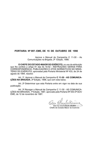 PORTARIA Nº 097- EME, DE 15 DE OUTUBRO DE 1998 
Aprova o Manual de Campanha C 11-30 - As 
Comunicações na Brigada, 2ª Edição, 1998. 
O CHEFE DO ESTADO-MAIOR DO EXÉRCITO, no uso da atribuição 
que lhe confere o artigo 91 das IG 10-42 - INSTRUÇÕES GERAIS PARA 
CORRESPONDÊNCIA, PUBLICAÇÕES E ATOS NORMATIVOS NO MINIS-TÉRIO 
DO EXÉRCITO, aprovadas pela Portaria Ministerial Nº 433, de 24 de 
agosto de 1994, resolve: 
Art. 1º Aprovar o Manual de Campanha C 11-30 - AS COMUNICA-ÇÕES 
NA BRIGADA, 2ª Edição, 1998, que com esta baixa. 
Art. 2º Determinar que esta Portaria entre em vigor na data de sua 
publicação. 
Art. 3º Revogar o Manual de Campanha C 11-30 - AS COMUNICA-ÇÕES 
NA BRIGADA, 1ª Edição, 1987, aprovado pela Portaria Nº 053-3ª SCh/ 
EME, de 12 de novembro de 1987. 
 