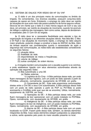 4-5 
4-7 
C 11-30 
4-5. SISTEMA DE ENLACE POR RÁDIO EM HF OU VHF 
a. O rádio é um dos principais meios de comunicações no âmbito da 
brigada. Os comandantes, nos diversos escalões, possuem conjuntos-rádio 
capazes de operar em fonia. Entretanto, o emprego do rádio deve ser restrito 
às situações em que outro meio não possa substituí-lo de forma segura e eficaz. 
Deve-se ter em mente que o rádio é o meio menos seguro de Com e seu uso 
deve, em princípio, ser restrito às situações de movimento, quando há acúmulo 
de tráfego e urgência das mensagens, bem como outras, depois de devidamen-te 
analisadas pelo O Com Elt da brigada. 
b. O rádio deve ter a necessária flexibilidade para atender o tipo de 
organização da brigada e as diferentes situações táticas. Nas Bda Bld, C Mec 
e Inf Pqdt e nas situações de movimento rápido, o emprego do rádio adquire 
maior amplitude, podendo chegar a constituir a base do SISTAC da Bda. Além 
da ênfase especial nas considerações quanto à necessidade de sigilo e 
segurança das comunicações, as redes-rádio são estabelecidas considerando 
os seguintes fatores: 
(1) situação tática; 
(2) finalidade da rede; 
(3) disponibilidade de meios e freqüências; 
(4) volume de tráfego; 
(5) outras condições, de ordem técnica. 
c. A brigada mantém comunicações com o escalão superior e os vizinhos, 
e pode estabelecer ligação com seus elementos subordinados através da 
operação das seguintes redes: 
(1) Bda subordinada a uma DE 
(a) Redes externas 
1) Logística do Ex Cmp - A Bda participa dessa rede, por onde 
fluem mensagens de teor logístico, com um posto de rádio operado a partir do 
PCR/Bda, utilizando, normalmente, equipamento de HF/SSB, em grafia. 
2) Comandante da DE - Esta rede proporciona comunicações 
diretas entre o Cmt DE e seus Cmt subordinados. A Bda participa dessa rede 
com um posto de rádio operado a partir do PCP ou PCT/Bda (o posto 
acompanha o Cmt/Bda onde quer que ele se encontre). Utiliza, normalmente, 
equipamento de VHF/FM, em fonia. 
3) Operações da DE - A Bda participa dessa rede, por onde 
fluem mensagens de teor operacional, com um posto instalado no PCP/Bda. 
Opera, normalmente, com equipamento de HF/SSB, em grafia. 
4) Inteligência da DE - A Bda participa dessa rede, por onde 
fluem mensagens de teor de inteligência, com um posto instalado no PCP/Bda. 
Opera, normalmente, com equipamento de HF/SSB, em grafia. 
5) Alarme da DE - A Bda participa dessa rede com um posto 
localizado no CCAF. Fazem parte dessa rede, também, os demais elementos 
integrantes da Bda. Caso esses elementos estejam justapostos ou adjacentes 
a outros, serão apoiados pelo posto do maior escalão presente no local. 
 
