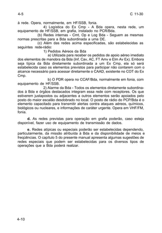 C 11-30 
4-5 
à rede. Opera, normalmente, em HF/SSB, fonia. 
4-10 
4) Logística do Ex Cmp - A Bda opera, nesta rede, um 
equipamento de HF/SSB, em grafia, instalado no PCR/Bda. 
(b) Redes internas - Cmt, Op e Log Bda - Seguem as mesmas 
normas prescritas para a Bda subordinada a uma DE. 
(c) Além das redes acima especificadas, são estabelecidas as 
seguintes rede-rádio: 
1) Pedidos Aéreos da Bda 
a) Utilizada para receber os pedidos de apoio aéreo imediato 
dos elementos de manobra da Bda (Inf, Cav, AC, FT Amv e Elm Av Ex). Embora 
seja típica da Bda diretamente subordinada a um Ex Cmp, ela só será 
estabelecida caso os elementos previstos para participar não contarem com o 
alcance necessário para acessar diretamente o CAAD, existente no COT do Ex 
Cmp. 
b) O PDR opera no CCAF/Bda, normalmente em fonia, com 
equipamento de HF/SSB. 
2) Alarme da Bda - Todos os elementos diretamente subordina-dos 
à Bda e órgãos destacados integram essa rede com receptores. Os que 
estiverem justapostos ou adjacentes a outros elementos serão apoiados pelo 
posto do maior escalão desdobrado no local. O posto de rádio do PCP/Bda é o 
elemento capacitado para transmitir alertas contra ataques aéreos, químicos, 
biológicos ou nucleares, e informações de caráter urgente. Opera em VHF/FM, 
fonia. 
d. As redes previstas para operação em grafia poderão, caso esteja 
disponível, fazer uso de equipamento de transmissão de dados. 
e. Redes atípicas ou especiais poderão ser estabelecidas dependendo, 
particularmente, da missão atribuída à Bda e da disponibilidade de meios e 
freqüências. O capítulo 5 do presente manual apresenta algumas sugestões de 
redes especiais que podem ser estabelecidas para os diversos tipos de 
operações que a Bda poderá realizar. 
 