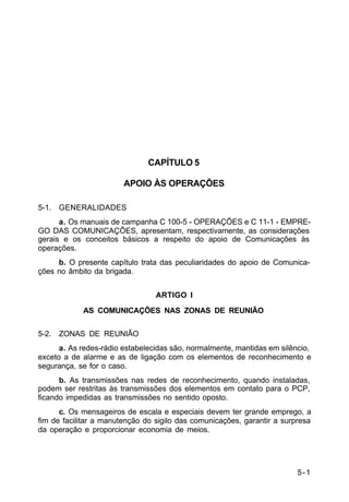 5-1 
C 11-30 
CAPÍTULO 5 
APOIO ÀS OPERAÇÕES 
5-1. GENERALIDADES 
a. Os manuais de campanha C 100-5 - OPERAÇÕES e C 11-1 - EMPRE-GO 
DAS COMUNICAÇÕES, apresentam, respectivamente, as considerações 
gerais e os conceitos básicos a respeito do apoio de Comunicações às 
operações. 
b. O presente capítulo trata das peculiaridades do apoio de Comunica-ções 
no âmbito da brigada. 
ARTIGO I 
AS COMUNICAÇÕES NAS ZONAS DE REUNIÃO 
5-2. ZONAS DE REUNIÃO 
a. As redes-rádio estabelecidas são, normalmente, mantidas em silêncio, 
exceto a de alarme e as de ligação com os elementos de reconhecimento e 
segurança, se for o caso. 
b. As transmissões nas redes de reconhecimento, quando instaladas, 
podem ser restritas às transmissões dos elementos em contato para o PCP, 
ficando impedidas as transmissões no sentido oposto. 
c. Os mensageiros de escala e especiais devem ter grande emprego, a 
fim de facilitar a manutenção do sigilo das comunicações, garantir a surpresa 
da operação e proporcionar economia de meios. 
 