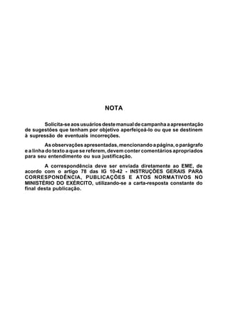 NOTA 
Solicita-se aos usuários deste manual de campanha a apresentação 
de sugestões que tenham por objetivo aperfeiçoá-lo ou que se destinem 
à supressão de eventuais incorreções. 
As observações apresentadas, mencionando a página, o parágrafo 
e a linha do texto a que se referem, devem conter comentários apropriados 
para seu entendimento ou sua justificação. 
A correspondência deve ser enviada diretamente ao EME, de 
acordo com o artigo 78 das IG 10-42 - INSTRUÇÕES GERAIS PARA 
CORRESPONDÊNCIA, PUBLICAÇÕES E ATOS NORMATIVOS NO 
MINISTÉRIO DO EXÉRCITO, utilizando-se a carta-resposta constante do 
final desta publicação. 
 