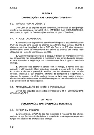 C 11-30 
5-3/5-6 
5-2 
ARTIGO II 
COMUNICAÇÕES NAS OPERAÇÕES OFENSIVAS 
5-3. MARCHA PARA O COMBATE 
O O Com Elt da brigada deverá considerar, por ocasião do seu planeja-mento, 
o que preceitua o manual C 11-1 - EMPREGO DAS COMUNICAÇÕES, 
no tocante ao apoio de Comunicações na Marcha para o Combate. 
5-4. ATAQUE COORDENADO 
a. A distância de segurança a ser considerada para a escolha do local do 
PCP da Brigada será função do alcance da artilharia leve inimiga. Quanto à 
distância máxima desejável entre o PCP da Bda e os PC dos elementos 
subordinados, deve ser considerada em função do alcance dos meios rádio 
utilizados na Rede do Comandante da Bda. 
b. Quando da preparação para o ataque, o tráfego de mensagens deverá 
ser concentrado nos meios físicos e mensageiro, por serem bastante seguros 
e para aumentar a segurança das comunicações face à guerra eletrônica 
inimiga. 
c. Enquanto não ocorrer o contato com o inimigo, é normal que seja 
prescrito o silêncio rádio. Caso seja desencadeada a preparação de artilharia, 
é comum adotar-se a prescrição restrito para os elementos em primeiro 
escalão, inclusive a SU anticarro, artilharia de campanha e engenharia. O 
sistema de enlace por rádio poderá passar a livre para esses mesmos 
elementos na hora do ataque, sendo liberado para os demais mediante ordem 
e de acordo com as necessidades. 
5-5. APROVEITAMENTO DO ÊXITO E PERSEGUIÇÃO 
Devem ser seguidos os preceitos previstos no C 11-1 - EMPREGO DAS 
COMUNICAÇÕES. 
ARTIGO III 
COMUNICAÇÕES NAS OPERAÇÕES DEFENSIVAS 
5-6. DEFESA EM POSIÇÃO 
a. Em princípio, o PCP da Bda fica localizado à retaguarda dos últimos 
núcleos de aprofundamento da defesa, a uma distância de segurança que será 
função do alcance da artilharia leve inimiga. 
 