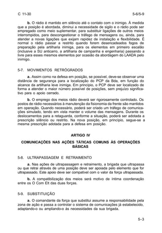 5-6/5-9 
5-3 
C 11-30 
b. O rádio é mantido em silêncio até o contato com o inimigo. À medida 
que a posição é abordada, diminui a necessidade de sigilo e o rádio pode ser 
empregado como meio suplementar, para substituir ligações de outros meios 
interrompidos, para descongestionar o tráfego de mensagens ou, ainda, para 
atender a novas ligações que exijam rapidez de instalação e flexibilidade. É 
normal o rádio passar a restrito quando forem desencadeados fogos de 
preparação pela artilharia inimiga, para os elementos em primeiro escalão 
(inclusive a SU anticarro, a artilharia de campanha e engenharia) passando a 
livre para esses mesmos elementos por ocasião da abordagem do LAADA pelo 
inimigo. 
5-7. MOVIMENTOS RETRÓGRADOS 
a. Assim como na defesa em posição, se possível, deve-se observar uma 
distância de segurança para a localização do PCP da Bda, em função do 
alcance da artilharia leve inimiga. Em princípio, o PCP deve ser localizado de 
forma a atender o maior número possível de posições, sem prejuízo significa-tivo 
para o apoio cerrado. 
b. O emprego dos meios rádio deverá ser rigorosamente controlado. Os 
postos de rádio necessários à manutenção da fisionomia da frente são mantidos 
em operação. Quando necessário, poderá ser criado um tráfego de comunica-ções 
simulado, tendo em vista manter o volume das mensagens. Durante os 
deslocamentos para a retaguarda, conforme a situação, poderá ser adotada a 
prescrição silêncio ou restrito. Na nova posição, em princípio, segue-se a 
mesma prescrição adotada para a defesa em posição. 
ARTIGO IV 
COMUNICAÇÕES NAS AÇÕES TÁTICAS COMUNS ÀS OPERAÇÕES 
BÁSICAS 
5-8. ULTRAPASSAGEM E RETRAIMENTO 
a. Nas ações de ultrapassagem e retraimento, a brigada que ultrapassa 
ou que retrai através de uma posição deve ser apoiada pelo elemento que for 
ultrapassado. Este apoio deve ser compatível com o valor da força ultrapassada. 
b. A compatibilização dos meios será motivo de íntima coordenação 
entre os O Com Elt das duas forças. 
5-9. SUBSTITUIÇÃO 
a. O comandante da força que substitui assume a responsabilidade pela 
zona de ação e passa a controlar o sistema de comunicações já estabelecido, 
adaptando-o ou ampliando-o às necessidades da sua brigada. 
 