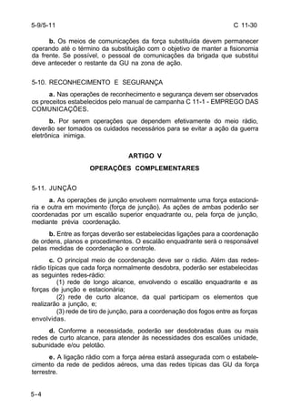 C 11-30 
5-9/5-11 
5-4 
b. Os meios de comunicações da força substituída devem permanecer 
operando até o término da substituição com o objetivo de manter a fisionomia 
da frente. Se possível, o pessoal de comunicações da brigada que substitui 
deve anteceder o restante da GU na zona de ação. 
5-10. RECONHECIMENTO E SEGURANÇA 
a. Nas operações de reconhecimento e segurança devem ser observados 
os preceitos estabelecidos pelo manual de campanha C 11-1 - EMPREGO DAS 
COMUNICAÇÕES. 
b. Por serem operações que dependem efetivamente do meio rádio, 
deverão ser tomados os cuidados necessários para se evitar a ação da guerra 
eletrônica inimiga. 
ARTIGO V 
OPERAÇÕES COMPLEMENTARES 
5-11. JUNÇÃO 
a. As operações de junção envolvem normalmente uma força estacioná-ria 
e outra em movimento (força de junção). As ações de ambas poderão ser 
coordenadas por um escalão superior enquadrante ou, pela força de junção, 
mediante prévia coordenação. 
b. Entre as forças deverão ser estabelecidas ligações para a coordenação 
de ordens, planos e procedimentos. O escalão enquadrante será o responsável 
pelas medidas de coordenação e controle. 
c. O principal meio de coordenação deve ser o rádio. Além das redes-rádio 
típicas que cada força normalmente desdobra, poderão ser estabelecidas 
as seguintes redes-rádio: 
(1) rede de longo alcance, envolvendo o escalão enquadrante e as 
forças de junção e estacionária; 
(2) rede de curto alcance, da qual participam os elementos que 
realizarão a junção, e; 
(3) rede de tiro de junção, para a coordenação dos fogos entre as forças 
envolvidas. 
d. Conforme a necessidade, poderão ser desdobradas duas ou mais 
redes de curto alcance, para atender às necessidades dos escalões unidade, 
subunidade e/ou pelotão. 
e. A ligação rádio com a força aérea estará assegurada com o estabele-cimento 
da rede de pedidos aéreos, uma das redes típicas das GU da força 
terrestre. 
 